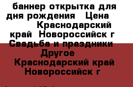 баннер открытка для дня рождения › Цена ­ 1 500 - Краснодарский край, Новороссийск г. Свадьба и праздники » Другое   . Краснодарский край,Новороссийск г.
